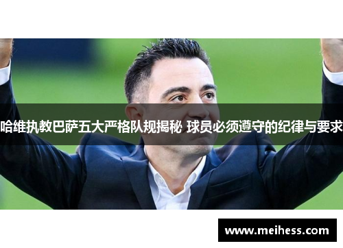 哈维执教巴萨五大严格队规揭秘 球员必须遵守的纪律与要求