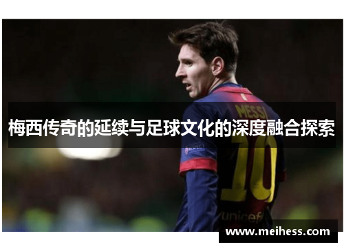 梅西传奇的延续与足球文化的深度融合探索